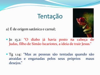 Tentação
a) É de origem satânica e carnal;

 Jo 13.2: “O diabo já havia posto na cabeça de
 Judas, filho de Simão Iscariotes, a ideia de trair Jesus.”

 Tg 1.14: “Mas as pessoas são tentadas quando são
 atraídas e enganadas pelos seus próprios              maus
 desejos.”
 