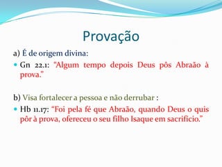 Provação
a) É de origem divina:
 Gn 22.1: “Algum tempo depois Deus pôs Abraão à
  prova.”

b) Visa fortalecer a pessoa e não derrubar :
 Hb 11.17: “Foi pela fé que Abraão, quando Deus o quis
  pôr à prova, ofereceu o seu filho Isaque em sacrifício.”
 