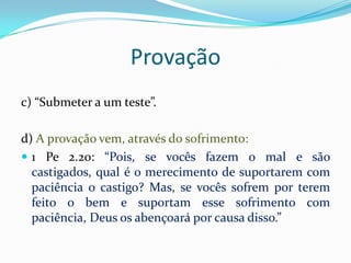 Provação
c) “Submeter a um teste”.

d) A provação vem, através do sofrimento:
 1 Pe 2.20: “Pois, se vocês fazem o mal e são
  castigados, qual é o merecimento de suportarem com
  paciência o castigo? Mas, se vocês sofrem por terem
  feito o bem e suportam esse sofrimento com
  paciência, Deus os abençoará por causa disso.”
 