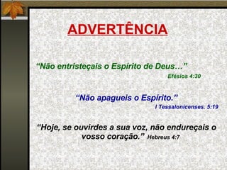 ADVERTÊNCIA “ Não entristeçais o Espírito de Deus…”    Efésios 4:30 “ Não apagueis o Espírito.” I Tessalonicenses. 5:19 “ Hoje, se ouvirdes a sua voz, não endureçais o vosso coração.”   Hebreus 4:7 