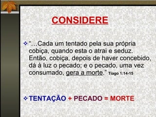 CONSIDERE “… Cada um tentado pela sua própria cobiça, quando esta o atrai e seduz. Então, cobiça, depois de haver concebido, dá à luz o pecado; e o pecado, uma vez consumado,  gera a morte .”   Tiago 1:14-15 TENTAÇÃO  +  PECADO  = MORTE 