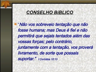 CONSELHO BíBLICO “ Não vos sobreveio tentação que não fosse humana; mas Deus é fiel e não permitirá que sejais tentados além das vossas forças; pelo contrário, juntamente com a tentação, vos proverá livramento, de sorte que possais suportar.”  I Coríntios 10:13 