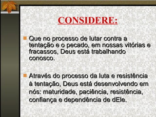CONSIDERE: Que no processo de lutar contra a tentação e o pecado, em nossas vitórias e fracassos, Deus está trabalhando conosco. Através do processo da luta e resistência à tentação, Deus está desenvolvendo em  nós : maturidade, paciência, resistência, confiança e dependência de dEle. 