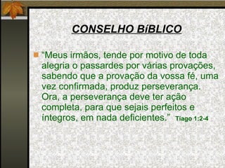 CONSELHO BíBLICO “ Meus irmãos, tende por motivo de toda alegria o passardes por várias provações, sabendo que a provação da vossa fé, uma vez confirmada, produz perseverança. Ora, a perseverança deve ter ação completa, para que sejais perfeitos e íntegros, em nada deficientes.”  Tiago 1:2-4 
