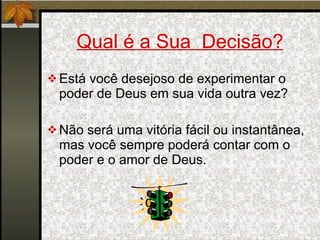 Qual é a Sua  Decisão? Está você desejoso de experimentar o poder de Deus em sua vida outra vez? Não será uma vitória fácil ou instantânea, mas você sempre poderá contar com o poder e o amor de Deus. 