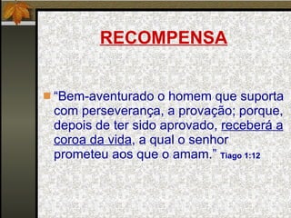 RECOMPENSA “ Bem-aventurado o homem que suporta com perseverança, a provação; porque, depois de ter sido aprovado,  receberá a coroa da vida , a qual o senhor prometeu aos que o amam.”  Tiago 1:12 