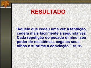 RESULTADO “ Aquele que cedeu uma vez a tentação, cederá mais facilmente a segunda vez. Cada repetição do pecado diminui seu poder de resistência, cega os seus olhos e suprime a convicção.”  PP, 273 