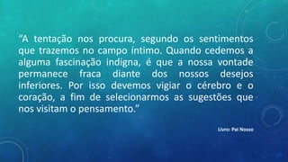 “A tentação nos procura, segundo os sentimentos
que trazemos no campo íntimo. Quando cedemos a
alguma fascinação indigna, é que a nossa vontade
permanece fraca diante dos nossos desejos
inferiores. Por isso devemos vigiar o cérebro e o
coração, a fim de selecionarmos as sugestões que
nos visitam o pensamento.”
Livro: Pai Nosso
 
