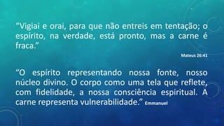 “Vigiai e orai, para que não entreis em tentação; o
espírito, na verdade, está pronto, mas a carne é
fraca.”
Mateus 26:41
“O espírito representando nossa fonte, nosso
núcleo divino. O corpo como uma tela que reflete,
com fidelidade, a nossa consciência espiritual. A
carne representa vulnerabilidade.” Emmanuel
 