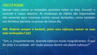 FOCO É PODER
Nossas lutas contra as tentações acontece todos os dias. Assumir o
controle é nosso objetivo. As mudanças de hábito são importantes
não somente para lutarmos contra nossas tentações, como também
nos fortalece perante as provas do nosso dia.
909. Poderia sempre o homem, pelos seus esforços, vencer as suas
más inclinações? (LE)
“Sim, e, frequentemente, fazendo esforços muito insignificantes. O que
lhe falta é a vontade. Ah! Quão poucos dentre vós fazem esforços!”
 