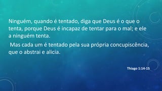 Ninguém, quando é tentado, diga que Deus é o que o
tenta, porque Deus é incapaz de tentar para o mal; e ele
a ninguém tenta.
Mas cada um é tentado pela sua própria concupiscência,
que o abstrai e alicia.
Thiago 1:14-15
 