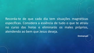 Recorda-te de que cada dia tem situações magnéticas
específicas. Considera a essência de tudo o que te atraiu
no curso das horas e eliminarás os males próprios,
atendendo ao bem que Jesus deseja.
Emmanuel
 