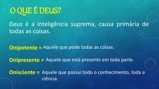 O QUE É DEUS?
Deus é a inteligência suprema, causa primária de
todas as coisas.
Onipotente =
Onipresente =
Onisciente =
Aquele que pode todas as coisas.
Aquele que está presente em toda parte.
Aquele que possui todo o conhecimento, toda a
ciência.
 