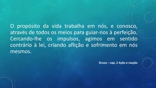 O propósito da vida trabalha em nós, e conosco,
através de todos os meios para guiar-nos à perfeição.
Cercando-lhe os impulsos, agimos em sentido
contrário à lei, criando aflição e sofrimento em nós
mesmos.
Druso – cap. 2 Ação e reação
 
