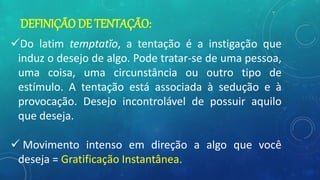 DEFINIÇÃO DE TENTAÇÃO:
Do latim temptatĭo, a tentação é a instigação que
induz o desejo de algo. Pode tratar-se de uma pessoa,
uma coisa, uma circunstância ou outro tipo de
estímulo. A tentação está associada à sedução e à
provocação. Desejo incontrolável de possuir aquilo
que deseja.
 Movimento intenso em direção a algo que você
deseja = Gratificação Instantânea.
 