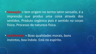 • Sensação = tem origem no termo latim sensatĭo, é a
impressão que produz uma coisa através dos
sentidos. Produto orgânico pois é sentido no corpo
físico. Processo de natureza física.
• Sentimento = Boas qualidades morais, bons
instintos, boa índole. Está no espírito.
 