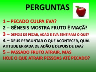 PERGUNTAS
1 – PECADO CULPA EVA?
2 – GÊNESIS MOSTRA FRUTO É MAÇÃ?
3 – DEPOIS DE PECAR, ADÃO E EVA SENTIRAM O QUE?
4 – DEUS PERGUNTAR O QUE ACONTECER, QUAL
ATITUDE ERRADA DE ADÃO E DEPOIS DE EVA?
5 – PASSADO FRUTO ATRAIR, MAS
HOJE O QUE ATRAIR PESSOAS ATÉ PECADO?
 