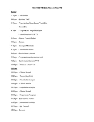 TENTATIF MAJLIS MAKAN MALAM
Formal
7.30 pm – Pendaftaran
8.00 pm –Ketibaan VVIP
8.15 pm –Nyanyian lagu Negaraku dan Varsiti Kita
- Bacaan Doa
8.25pm – Ucapan Ketua Pengarah Program
- Ucapan Pengerusi PPSKTM
8.40 pm –Ucapan Perasmi( Dekan)
9.00 pm –Jamuan
9.15 pm –Tayangan Multimedia
9.25 pm – Persembahan Sketsa
9.40 pm –Persembahan nyanyian
9.50 pm -Penyampaian penghargaan perasmi
9.55 pm –Sesi Fotografi bersama VVIP
10.05 pm –Perarakan keluar VVIP
Informal
10.10 pm –Cabutan Bertuah
10.20 pm – Persembahan Puisi
10.30 pm –Persembahan nyanyian
10.40 pm –Cabutan Bertuah
10.50 pm –Persembahan nyanyian
11.00 pm –Cabutan Bertuah
11.10 pm –Penyampaian Anugerah
11.25 pm -Penyampaian Hadiah
11.40 pm –Persembahan Penutup
11.50 pm –Sesi Fotografi
12.00 pm -Bersurai
 