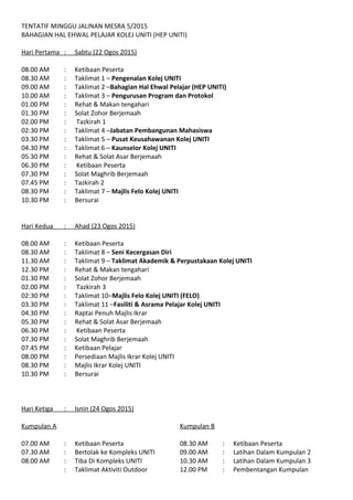 TENTATIF MINGGU JALINAN MESRA 5/2015
BAHAGIAN HAL EHWAL PELAJAR KOLEJ UNITI (HEP UNITI)
Hari Pertama : Sabtu (22 Ogos 2015)
08.00 AM : Ketibaan Peserta
08.30 AM : Taklimat 1 – Pengenalan Kolej UNITI
09.00 AM : Taklimat 2 – Bahagian Hal Ehwal Pelajar (HEP UNITI)
10.00 AM : Taklimat 3 – Program Kadet UNITI: Seni Kecergasan Diri
01.00 PM : Rehat & Makan tengahari
01.30 PM : Solat Zohor Berjemaah
02.00 PM : Tazkirah
02:30 PM : Taklimat 4 – Jabatan Pembangunan Mahasiswa (JPM)
03.30 PM : Taklimat 5 – Pusat Keusahawanan Kolej UNITI
04.30 PM : Taklimat 6 – Kaunselor Kolej UNITI
05.30 PM : Rehat & Solat Asar Berjemaah
06.30 PM : Ketibaan Peserta
07.30 PM : Solat Maghrib Berjemaah
07.45 PM : Tazkirah
08.30 PM : Taklimat 7 – Majlis Felo Kolej UNITI
10.30 PM : Bersurai
Hari Kedua : Ahad (23 Ogos 2015)
08.00 AM : Ketibaan Peserta
08.30 AM : Taklimat 8 – Program Kadet UNITI: Pengurusan Program dan Protokol
11.30 AM : Taklimat 9 – Taklimat Akademik & Perpustakaan Kolej UNITI
12.30 PM : Rehat & Makan tengahari
01.30 PM : Solat Zohor Berjemaah
02.00 PM : Tazkirah
02:30 PM : Taklimat 10 – Fasiliti & Asrama Pelajar Kolej UNITI
03.30 PM : Raptai Penuh Majlis Ikrar
05.30 PM : Rehat & Solat Asar Berjemaah
06.30 PM : Ketibaan Peserta
07.30 PM : Solat Maghrib Berjemaah
07.45 PM : Ketibaan Pelajar
08.00 PM : Persediaan Majlis Ikrar Kolej UNITI
08.30 PM : Majlis Ikrar Kolej UNITI
10.30 PM : Bersurai
 