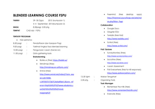 BLENDED LEARNING COURSE FSPU
TARIKH 29- 30 Ogos 2013 (kumpulan 1)
3- 4 September 2013(kumpulan 2)
MASA 8.30pagi- 5.00 ptg
TEMPAT CAD lab 1 FSPU
TENTATIF PROGRAM
 Hari pertama:
8.30 pagi : Pendaftaran dan Sarapan Pagi
9.00 pagi : Taklimat ringkas fasa blended learning
10.00 pagi : Pengunaan i-Learn (hands on)
11.00 pagi : Data gathering tools
Brainstorming
 Buble.us (free) https://bubbl.us/
 iMindmap (free)
http://imindmap.en.softonic.com/
 Xmind (free)
http://www.xmind.net/index2/?utm_exp
id=12673998-
1.0XT6E07cTQ67Cdy6qI89pA.1&utm_ref
errer=http%3A%2F%2Fwww.edudemic.c
om%2F2012%2F03%2Fmind-
mapping%2F
 Freemind (free desktop apps)
http://freemind.sourceforge.net/wiki/ind
ex.php/Main_Page
Collaboration
 Google Docs
 Glogster EDU
 Twiddla (free trial)
http://www.twiddla.com/
 Scribd (free)
http://www.scribd.com/
Poll/ Quizzes
 SurveyMonkey (free)
http://www.surveymonkey.com/
 Socrative (free)
http://www.socrative.com/
 I-Learn Assessment
 Poll Everywhere (free for 40 responses)
http://www.polleverywhere.com/
12.30 tghri : Makan Tengahari
2.30 ptg : Organizing Tools
Task Manager
 Remember the milk (free)
http://www.rememberthemilk.com/
 Evernote (free)
 