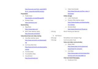 http://evernote.com/?utm_expid=60075
95-9.C_IyEqenS9mnNzYMCm423Q.0
Presentation
 Padlet (free)
http://padlet.com/wall/961zgzw87k
 Pinterest (free)
https://pinterest.com/
Bookmarking
 Diigo(free)
https://www.diigo.com/
 Skitch (free desktop apps)
http://evernote.com/skitch/
Instructional tools and video sharing
 Jing (free desktop apps)
http://www.techsmith.com/download/ji
ng/
 Camtasia (free trial)
http://www.techsmith.com/download/ca
mtasia/
 Youtube (free)
 YoutubeEDU (free)
 Voicethread
http://voicethread.com/
 Video Downloader
http://www.freemake.com/free_video_d
ownloader/
Online storage
 I-Learn MyDrawer
 Dropbox (free desktop apps)
https://www.dropbox.com/downloading
?src=/slideshow/tentatif-program1/25840503/webreg
 4shared (free)
http://www.4shared.com/?locale=en
5.00 ptg : Minum Petang dan Bersurai
 Hari Kedua
8.30 pagi : Pendaftaran dan Sarapan Pagi
9.00 pagi : Communication Tools
Voice and video communication
 Skype (free)
http://www.skype.com/en/download-
skype/skype-for-computer/
 Line (free)
https://play.google.com/store/apps/deta
ils?id=jp.naver.line.android&hl=en
Chat and Instant Messaging
 Facebook Chat
 