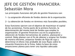 Las principales funciones del jefe de gestión financiera son:

1- La asignación eficiente de fondos dentro de la organización.

2- La obtención de fondos en términos más favorables posibles.

Estas funciones ejercen con el objetivo de maximizar el capital
de los accionistas. Forma parte de la primera función, la
determinación del monto total de fondos que emplee la
organización. El gerente financiero usa en la asignación y
obtención de fondos herramientas de análisis, planeación y
control. Debe planear con el fin de obtener y asignar los fondos
de manera eficiente, proyectar fondos de flujo de caja y
determinar el efecto más probable de esos flujos sobre la
situación financiera de la firma. Sobre la base de estas
proyecciones planea para tener una liquidez adecuada
 