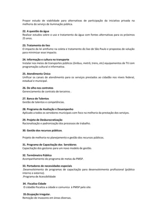 Propor estudo de viabilidade para alternativas de participação da iniciativa privada na
melhoria do serviço de iluminação pública.

22. A questão da água
Realizar estudos sobre o uso e tratamento da água com fontes alternativas para os próximos
25 anos.

23. Tratamento do lixo
O impacto da lei antifumo na coleta e tratamento do lixo de São Paulo e propostas de solução
para minimizar esse impacto.

24. Informação e cultura no transporte
Instalar nos meios de transportes públicos (ônibus, metrô, trens, etc) equipamentos de TV com
programação cultural e informativa.

25. Atendimento Único
Unificar os canais de atendimento para os serviços prestados ao cidadão nos níveis federal,
estadual e municipal.

26. De olho nos contratos
Gerenciamento de contrato de terceiros .

27. Banco de Talentos
Gestão de talentos e competências.

28. Programa de Avaliação e Desempenho
Aplicado a todos os servidores municipais com foco na melhoria da prestação dos serviços.

29. Projeto de Desburocratização
Racionalização e padronização dos processos de trabalho.

30. Gestão dos recursos públicos.

Projeto de melhoria no planejamento e gestão dos recursos públicos.

31. Programa de Capacitação dos Servidores
Capacitação dos gestores para um novo modelo de gestão.

32. Termômetro Público
Acompanhamento do programa de metas da PMSP.

33. Portadores de necessidades especiais
.Desenvolvimento de programas de capacitação para desenvolvimento profissional (público
interno e externo).
.Programa de Acessibilidade

34. Fiscaliza Cidade
O cidadão fiscaliza a cidade e comunica à PMSP pelo site.

35.Ocupação irregular.
Remoção de invasores em áreas diversas.
 