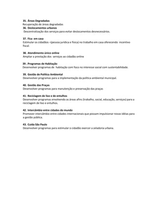 35. Áreas Degradadas
Recuperação de áreas degradadas
36. Deslocamentos urbanos
 Descentralização dos serviços para evitar deslocamentos desnecessários.

37. Fica em casa
Estimular os cidadãos –(pessoa jurídica e física) no trabalho em casa oferecendo incentivo
fiscal.

38. Atendimento único online
Ampliar a prestação dos serviços ao cidadão online

39 . Programas de Habitação
Desenvolver programas de habitação com foco no interesse social com sustentabilidade.

39. Gestão de Política Ambiental
Desenvolver programas para a implementação da política ambiental municipal.

40. Gestão das Praças
Desenvolver programas para manutenção e preservação das praças

41. Reciclagem de lixo e de entulhos
Desenvolver programas envolvendo as áreas afins (trabalho, social, educação, serviços) para a
reciclagem de lixo e entulhos.

42. Intercâmbio entre cidades do mundo
Promover intercâmbio entre cidades internacionais que possam impulsionar novas idéias para
a gestão pública.

43. Cuida São Paulo
Desenvolver programas para estimular o cidadão exercer a zeladoria urbana.
 