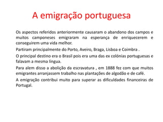 A emigração portuguesa	Os aspectos referidos anteriormente causaram o abandono dos campos e muitos camponeses emigraram na esperança de enriquecerem e conseguirem uma vida melhor.	Partiram principalmente do Porto, Aveiro, Braga, Lisboa e Coimbra .	O principal destino era o Brasil pois era uma das ex colónias portuguesas e falavam a mesma língua.	Para alem disso a abolição da escravatura , em 1888 fez com que muitos emigrantes arranjassem trabalho nas plantações de algodão e de café.	A emigração contribui muito para superar as dificuldades financeiras de Portugal.