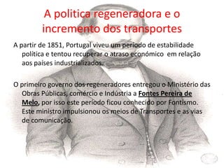 A politica regeneradora e o incremento dos transportesA partir de 1851, Portugal viveu um período de estabilidade política e tentou recuperar o atraso económico  em relação aos países industrializados.O primeiro governo dos regeneradores entregou o Ministério das Obras Públicas, comércio e Indústria a Fontes Pereira de Melo, por isso este período ficou conhecido por Fontismo. Este ministro impulsionou os meios de Transportes e as vias de comunicação.