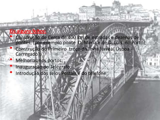 Eis alguns feitos:Construção de Cerca de 400 km de estradas e dezenas de pontes, (por exemplo ponte  D. Maria e de D. Luís, no Porto);Construção do Primeiro  troço da linha férrea( Lisboa -Carregado);Melhorias nos portos;Inauguração do Telégrafo;Introdução dos selos Postais e do telefone;