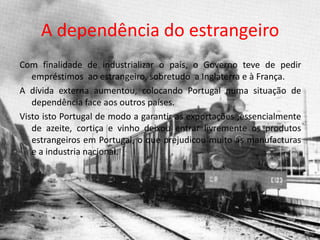A dependência do estrangeiroCom finalidade de industrializar o país, o Governo teve de pedir empréstimos  ao estrangeiro, sobretudo  a Inglaterra e à França. A dívida externa aumentou, colocando Portugal numa situação de dependência face aos outros países.Visto isto Portugal de modo a garantir as exportações ,essencialmente de azeite, cortiça e vinho deixou entrar livremente os produtos estrangeiros em Portugal, o que prejudicou muito as manufacturas e a industria nacional. 