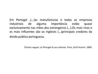 	Em Portugal ,(…)as manufacturas e todas as empresas industriais de alguma importância estão quase exclusivamente nas mãos dos estrangeiros (…).Os mais ricos e os mais influentes são os ingleses (…)principais credores da divida publica portuguesa.Charles voguel, Le Portugal et ses colonies, Paris, GuillAumiin ,1860.