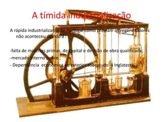 A tímida industrialização A rápida industrialização de Portugal como previam os regeneradores não aconteceu devido à :-falta de matérias primas, de capital e de mão de obra qualificada;-mercado interno pobre ; - Dependência  económica ao exterior sobretudo  á Inglaterra.