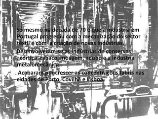 Só mesmo na década de 70 é que a indústria em Portugal progrediu com a mecanização do sector têxtil e com  a criação de novas indústrias.    Desenvolveram-se as indústrias de conservas , cortiça, tabaco, moagem, adubo e a industria metalomecânica .     Acabaram por crescer as concentrações fabris nas cidades de Porto, Covilhã e Lisboa.