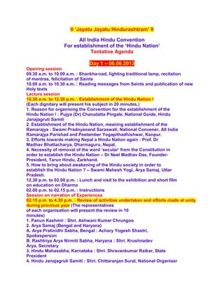 II ‘Jayatu Jayatu Hindurashtram’ II
All India Hindu Convention
For establishment of the ‘Hindu Nation’
Tentative Agenda
Day 1 – 06.06.2013
Opening session
09.30 a.m. to 10.00 a.m. : Shankha-nad, lighting traditional lamp, recitation
of mantras, felicitation of Saints
10.00 a.m. to 10.30 a.m. : Reading messages from Saints and publication of new
Holy texts
Lecture session
10.30 a.m. to 12.30 p.m. : Establishment of the Hindu Nation !
(Each dignitary will present his subject in 20 minutes.)
1. Reason for organising the Convention for the establishment of the
Hindu Nation ! : Pujya (Dr) Charudatta Pingale, National Guide, Hindu
Janajagruti Samiti
2. Establishment of the Hindu Nation, meaning establishment of the
Ramarajya : Swami Pradnyanand Saraswati, National Convener, All India
Ramarajya Parishad and Peetamber Yogapithadhishwar, Kanpur.
3. Efforts towards making Nepal a Hindu Nation again : Prof. Dr
Madhav Bhattacharya, Dharmaguru, Nepal.
4. Necessity of removal of the word ‘secular’ from the Constitution in
order to establish the Hindu Nation – Dr Neel Madhav Das, Founder-
President, Tarun Hindu, Zarkhand.
5. How to bring about awakening of the Hindu society in order to
establish the Hindu Nation ? – Swami Mahesh Yogi, Arya Samaj, Uttar
Pradesh.
12.30 p.m. to 02.00 p.m. : Lunch and visit to the exhibition and short film
on education on Dharma
02.00 p.m. to 02.15 p.m. : Instructions
Session on narration of Experiences
02.15 p.m. to 4.30 p.m. : Review of activities undertaken and efforts made at unity
during previous year (The representatives
of each organisation will present the review in 10
minutes)
1. Panun Kashmir : Shri. Ashwani Kumar Chrungoo
2. Arya Samaj (Bengal and Haryana)
A. Arya Pratinidhi Sabha, Bengal : Achary Yogesh Shastri,
Spokesperson
B. Rashtriya Arya Nirmiti Sabha, Haryana : Shri. Krushnadev
Arya, Secretary
3. Hindu Mahasabha, Karnataka : Shri. Shravankumar Raikar, State
President
4. Hindu Janajagruti Samiti : Shri. Chittaranjan Sural, National Organiser
 