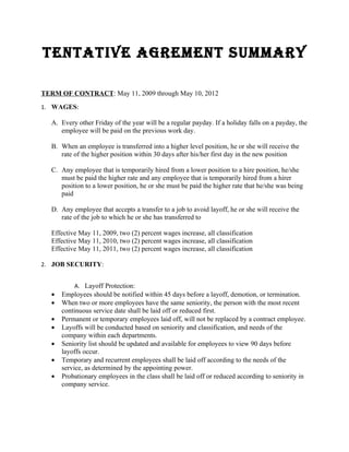 TENTATIVE AGREMENT SUMMARY

TERM OF CONTRACT: May 11, 2009 through May 10, 2012
1. WAGES:

  A. Every other Friday of the year will be a regular payday. If a holiday falls on a payday, the
     employee will be paid on the previous work day.

  B. When an employee is transferred into a higher level position, he or she will receive the
     rate of the higher position within 30 days after his/her first day in the new position

  C. Any employee that is temporarily hired from a lower position to a hire position, he/she
     must be paid the higher rate and any employee that is temporarily hired from a hirer
     position to a lower position, he or she must be paid the higher rate that he/she was being
     paid

  D. Any employee that accepts a transfer to a job to avoid layoff, he or she will receive the
     rate of the job to which he or she has transferred to

  Effective May 11, 2009, two (2) percent wages increase, all classification
  Effective May 11, 2010, two (2) percent wages increase, all classification
  Effective May 11, 2011, two (2) percent wages increase, all classification

2. JOB SECURITY:


           A. Layoff Protection:
  •   Employees should be notified within 45 days before a layoff, demotion, or termination.
  •   When two or more employees have the same seniority, the person with the most recent
      continuous service date shall be laid off or reduced first.
  •   Permanent or temporary employees laid off, will not be replaced by a contract employee.
  •   Layoffs will be conducted based on seniority and classification, and needs of the
      company within each departments.
  •   Seniority list should be updated and available for employees to view 90 days before
      layoffs occur.
  •   Temporary and recurrent employees shall be laid off according to the needs of the
      service, as determined by the appointing power.
  •   Probationary employees in the class shall be laid off or reduced according to seniority in
      company service.
 