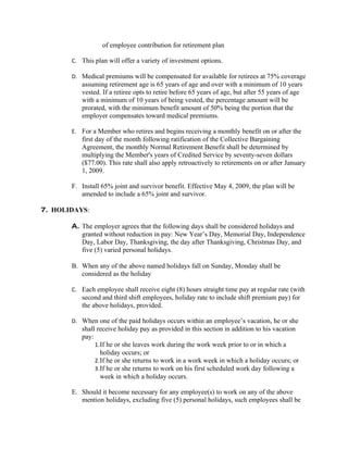 of employee contribution for retirement plan

       C. This plan will offer a variety of investment options.

       D. Medical premiums will be compensated for available for retirees at 75% coverage
          assuming retirement age is 65 years of age and over with a minimum of 10 years
          vested. If a retiree opts to retire before 65 years of age, but after 55 years of age
          with a minimum of 10 years of being vested, the percentage amount will be
          prorated, with the minimum benefit amount of 50% being the portion that the
          employer compensates toward medical premiums.

       E. For a Member who retires and begins receiving a monthly benefit on or after the
          first day of the month following ratification of the Collective Bargaining
          Agreement, the monthly Normal Retirement Benefit shall be determined by
          multiplying the Member's years of Credited Service by seventy-seven dollars
          ($77.00). This rate shall also apply retroactively to retirements on or after January
          1, 2009.

       F. Install 65% joint and survivor benefit. Effective May 4, 2009, the plan will be
          amended to include a 65% joint and survivor.

7. HOLIDAYS:

       A. The employer agrees that the following days shall be considered holidays and
          granted without reduction in pay: New Year’s Day, Memorial Day, Independence
          Day, Labor Day, Thanksgiving, the day after Thanksgiving, Christmas Day, and
          five (5) varied personal holidays.

       B. When any of the above named holidays fall on Sunday, Monday shall be
          considered as the holiday

       C. Each employee shall receive eight (8) hours straight time pay at regular rate (with
          second and third shift employees, holiday rate to include shift premium pay) for
          the above holidays, provided.

       D. When one of the paid holidays occurs within an employee’s vacation, he or she
          shall receive holiday pay as provided in this section in addition to his vacation
          pay:
               1. If he or she leaves work during the work week prior to or in which a
                  holiday occurs; or
               2. If he or she returns to work in a work week in which a holiday occurs; or
               3. If he or she returns to work on his first scheduled work day following a
                  week in which a holiday occurs.

       E. Should it become necessary for any employee(s) to work on any of the above
          mention holidays, excluding five (5) personal holidays, such employees shall be
 