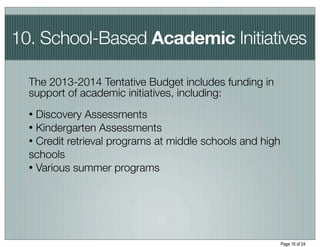 10. School-Based Academic Initiatives

  The 2013-2014 Tentative Budget includes funding in
  support of academic initiatives, including:
  • Discovery Assessments
  • Kindergarten Assessments
  • Credit retrieval programs at middle schools and high
  schools
  • Various summer programs




                                                           Page 16 of 24
 