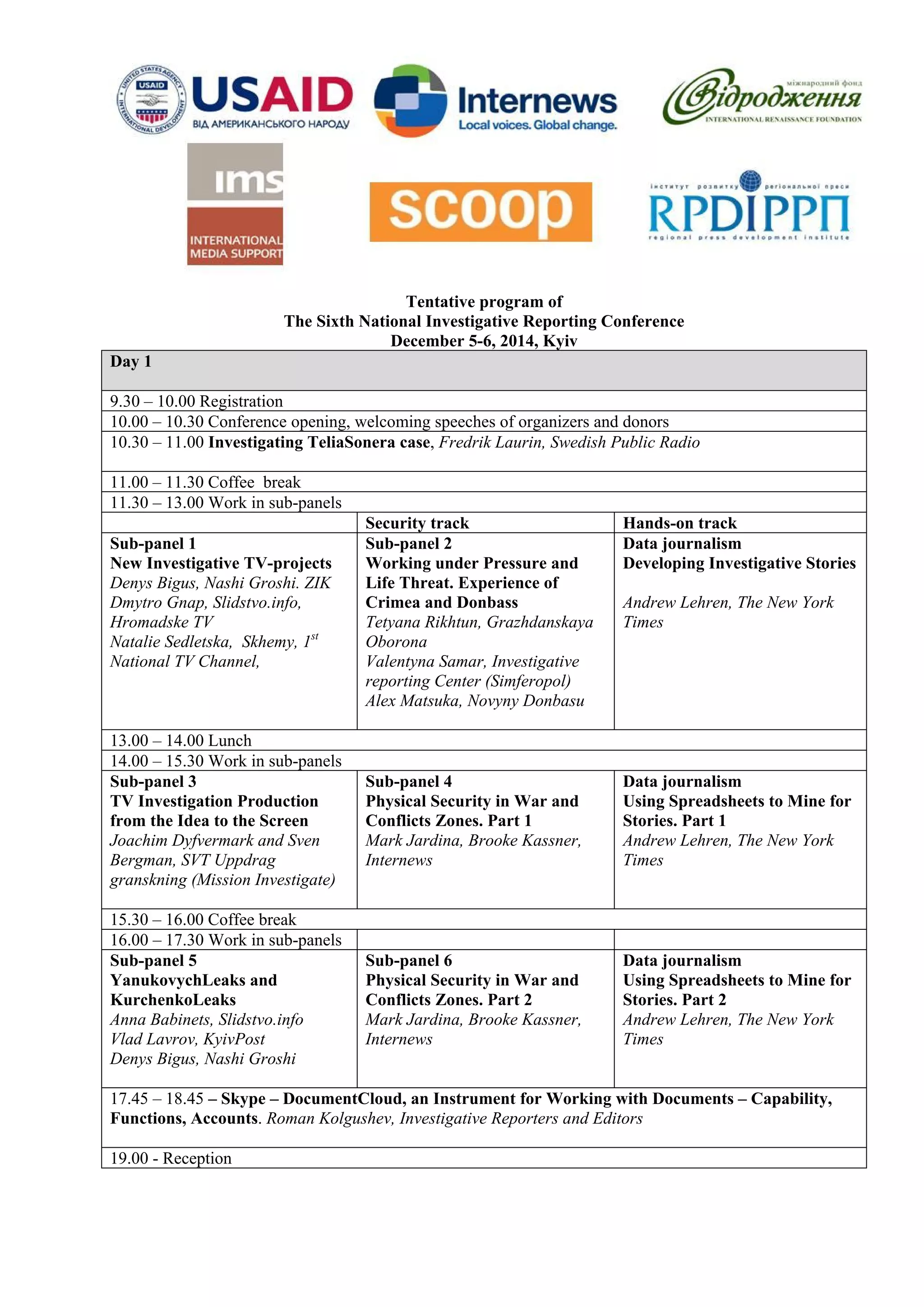 Tentative program of 
The Sixth National Investigative Reporting Conference 
December 5-6, 2014, Kyiv 
Day 1 
9.30 – 10.00 Registration 
10.00 – 10.30 Conference opening, welcoming speeches of organizers and donors 
10.30 – 11.00 Investigating TeliaSonera case, Fredrik Laurin, Swedish Public Radio 
11.00 – 11.30 Coffee break 
11.30 – 13.00 Work in sub-panels 
Security track 
Hands-on track 
Sub-panel 1 
New Investigative TV-projects 
Denys Bigus, Nashi Groshi. ZIK 
Dmytro Gnap, Slidstvo.info, Hromadske TV 
Natalie Sedletska, Skhemy, 1st National TV Channel, 
Sub-panel 2 
Working under Pressure and Life Threat. Experience of Crimea and Donbass 
Tetyana Rikhtun, Grazhdanskaya Oborona 
Valentyna Samar, Investigative reporting Center (Simferopol) 
Alex Matsuka, Novyny Donbasu 
Data journalism 
Developing Investigative Stories 
Andrew Lehren, The New York Times 
13.00 – 14.00 Lunch 
14.00 – 15.30 Work in sub-panels 
Sub-panel 3 
TV Investigation Production from the Idea to the Screen 
Joachim Dyfvermark and Sven Bergman, SVT Uppdrag granskning (Mission Investigate) 
Sub-panel 4 
Physical Security in War and Conflicts Zones. Part 1 
Mark Jardina, Brooke Kassner, Internews 
Data journalism 
Using Spreadsheets to Mine for Stories. Part 1 
Andrew Lehren, The New York Times 
15.30 – 16.00 Coffee break 
16.00 – 17.30 Work in sub-panels 
Sub-panel 5 
YanukovychLeaks and KurchenkoLeaks 
Anna Babinets, Slidstvo.info 
Vlad Lavrov, KyivPost 
Denys Bigus, Nashi Groshi 
Sub-panel 6 
Physical Security in War and Conflicts Zones. Part 2 
Mark Jardina, Brooke Kassner, Internews 
Data journalism 
Using Spreadsheets to Mine for Stories. Part 2 
Andrew Lehren, The New York Times 
17.45 – 18.45 – Skype – DocumentCloud, an Instrument for Working with Documents – Capability, Functions, Accounts. Roman Kolgushev, Investigative Reporters and Editors 
19.00 - Reception  