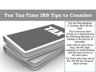 Ten Tax-Time IRS Tips to Consider
The tax filing deadline
is Tuesday, April 18 this
year.
This is because April
15 falls on a weekend and
the following Monday is a
holiday in the District of
Columbia.
Even with an extra three
days, the IRS urges
taxpayers to avoid waiting
until the last minute to
file their taxes.
For those who have yet to
file, the IRS has 10 quick
ideas to help
 