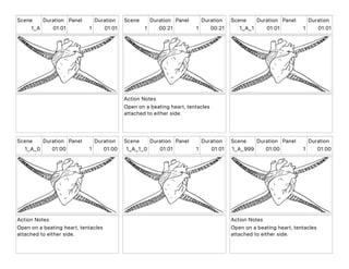 Scene
1_A
Duration
01 01
Panel
1
Duration
01 01
Scene
1
Duration
00 21
Panel
1
Duration
00 21
Action Notes
Open on a beating heart, tentacles
attached to either side.
Scene
1_A_1
Duration
01 01
Panel
1
Duration
01 01
Scene
1_A_0
Duration
01 00
Panel
1
Duration
01 00
Action Notes
Open on a beating heart, tentacles
attached to either side.
Scene
1_A_1_0
Duration
01 01
Panel
1
Duration
01 01
Scene
1_A_999
Duration
01 00
Panel
1
Duration
01 00
Action Notes
Open on a beating heart, tentacles
attached to either side.
 