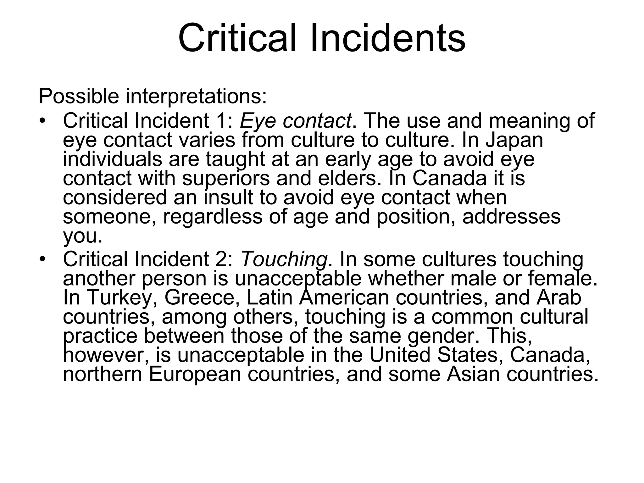 Critical Incidents Possible interpretations: Critical Incident 1:  Eye contact . The use and meaning of eye contact varies from culture to culture. In Japan individuals are taught at an early age to avoid eye contact with superiors and elders. In Canada it is considered an insult to avoid eye contact when someone, regardless of age and position, addresses you.  Critical Incident 2:  Touching . In some cultures touching another person is unacceptable whether male or female. In Turkey, Greece, Latin American countries, and Arab countries, among others, touching is a common cultural practice between those of the same gender. This, however, is unacceptable in the United States, Canada, northern European countries, and some Asian countries.   