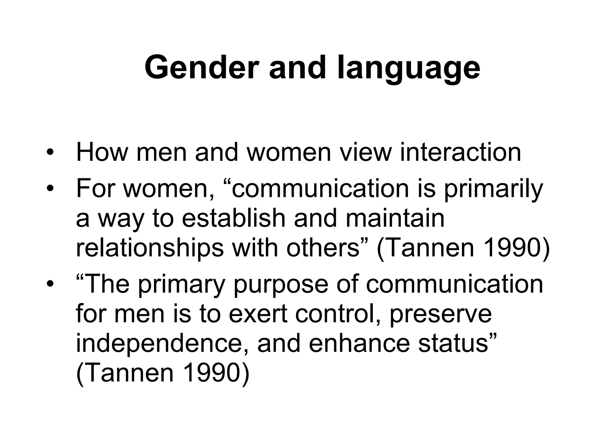 Gender and language How men and women view interaction  For women, “communication is primarily a way to establish and maintain relationships with others” (Tannen 1990) “The primary purpose of communication for men is to exert control, preserve independence, and enhance status” (Tannen 1990) 