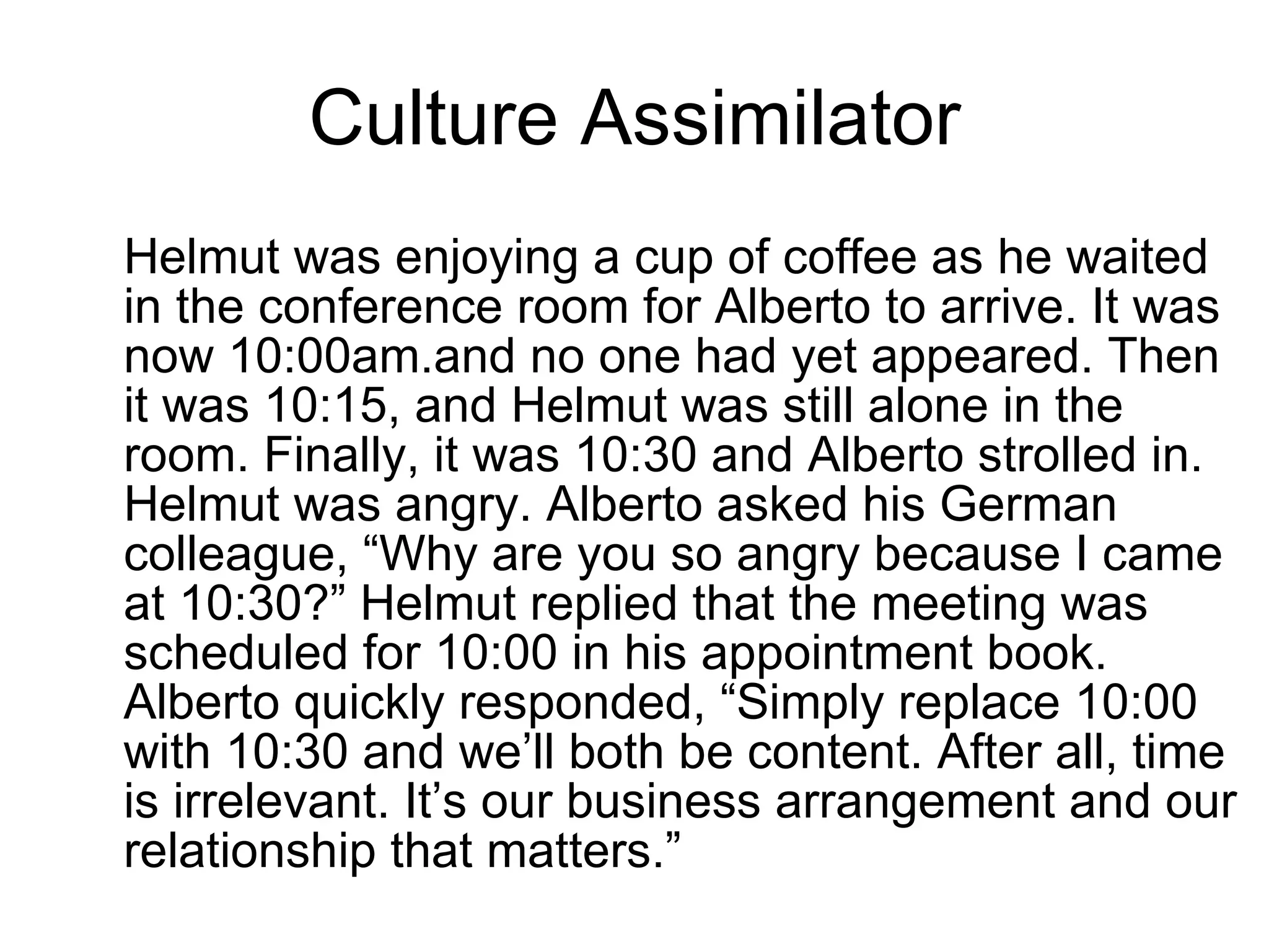 Culture Assimilator Helmut was enjoying a cup of coffee as he waited in the conference room for Alberto to arrive. It was now 10:00am.and no one had yet appeared. Then it was 10:15, and Helmut was still alone in the room. Finally, it was 10:30 and Alberto strolled in. Helmut was angry. Alberto asked his German colleague, “Why are you so angry because I came at 10:30?” Helmut replied that the meeting was scheduled for 10:00 in his appointment book. Alberto quickly responded, “Simply replace 10:00 with 10:30 and we’ll both be content. After all, time is irrelevant. It’s our business arrangement and our relationship that matters.”  