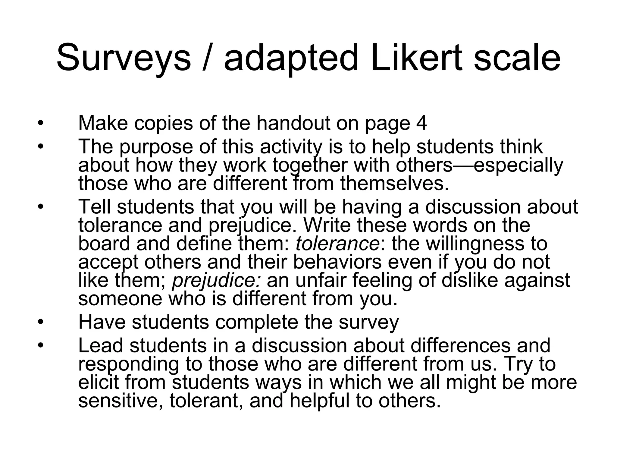 Surveys / adapted Likert scale Make copies of the handout on page 4 The purpose of this activity is to help students think about how they work together with others—especially those who are different from themselves. Tell students that you will be having a discussion about tolerance and prejudice. Write these words on the board and define them:  tolerance : the willingness to accept others and their behaviors even if you do not like them;  prejudice:  an unfair feeling of dislike against someone who is different from you. Have students complete the survey Lead students in a discussion about differences and responding to those who are different from us. Try to elicit from students ways in which we all might be more sensitive, tolerant, and helpful to others. 