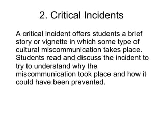 2. Critical Incidents A critical incident offers students a brief story or vignette in which some type of cultural miscommunication takes place. Students read and discuss the incident to try to understand why the miscommunication took place and how it could have been prevented.  