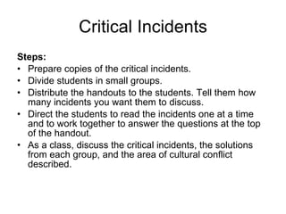 Critical Incidents Steps: Prepare copies of the critical incidents.  Divide students in small groups. Distribute the handouts to the students. Tell them how many incidents you want them to discuss. Direct the students to read the incidents one at a time and to work together to answer the questions at the top of the handout. As a class, discuss the critical incidents, the solutions from each group, and the area of cultural conflict described. 