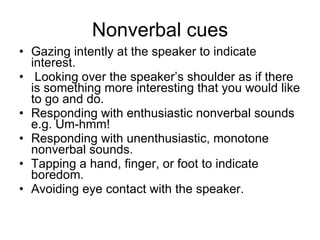 Nonverbal cues Gazing intently at the speaker to indicate interest. Looking over the speaker’s shoulder as if there is something more interesting that you would like to go and do. Responding with enthusiastic nonverbal sounds e.g. Um-hmm! Responding with unenthusiastic, monotone nonverbal sounds. Tapping a hand, finger, or foot to indicate boredom. Avoiding eye contact with the speaker. 