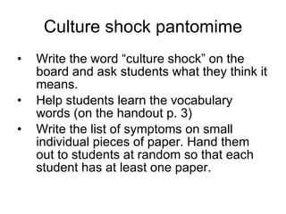 Culture shock pantomime Write the word “culture shock” on the board and ask students what they think it means. Help students learn the vocabulary words (on the handout p. 3) Write the list of symptoms on small individual pieces of paper. Hand them out to students at random so that each student has at least one paper. 